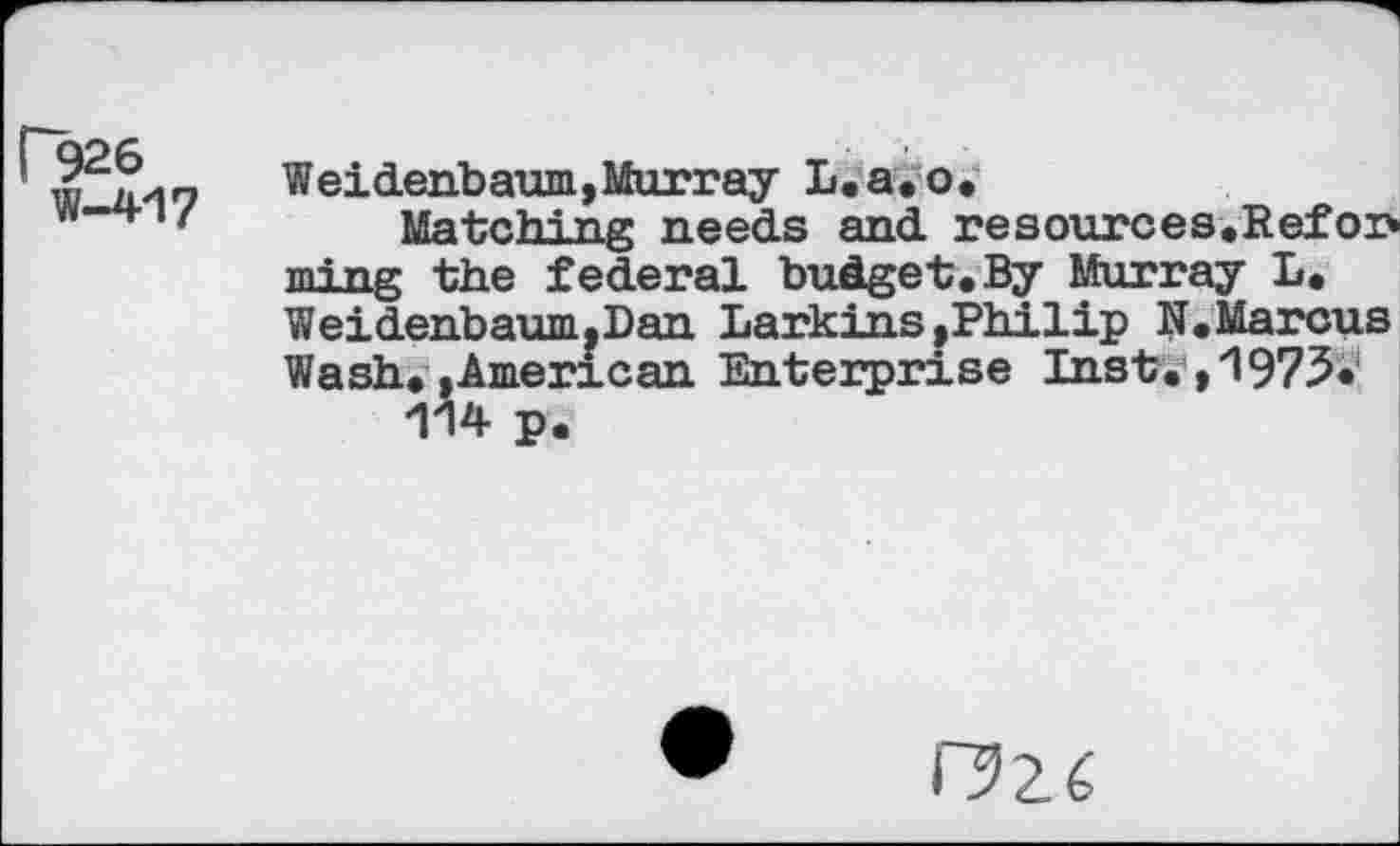 ﻿Г926
W-41?
Weidenbaum, Murray L.a.o.
Matching needs and resources,Refoi> mi ng the federal budget,By Murray L, Weidenbaum.Dan Larkins .Philip N. Marcus Wash, »American Enterprise Inst. ,1975.
114 p.
